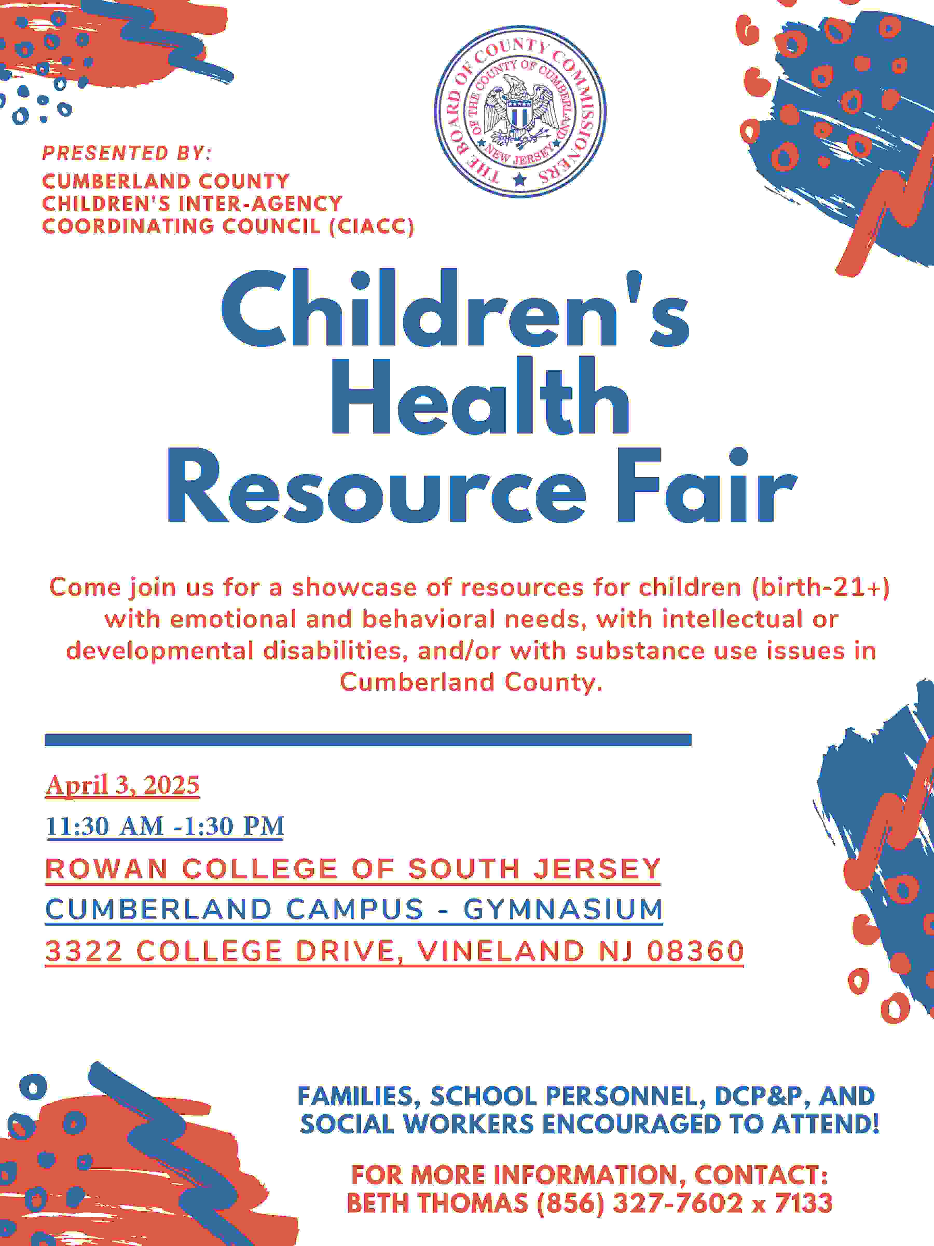 THE CUMBERLAND COUNTY CHILDREN'S INTER-AGENCY COORDINATING COUNCIL (CIACC) PRESENTS CHILDREN’S HEALTH RESOURCE FAIR Showcasing resources for children (birth-21+) with emotional and behavioral needs, with intellectual or developmental disabilities, and/or with substance use issues in Cumberland County. APRIL 3, 2025 11:30 AM - 1:30 PM RCSJ CUMBERLAND - GYMNASIUM FAMILIES, SCHOOL PERSONNEL, DCP&P, AND SOCIAL WORKERS ENCOURAGED TO ATTEND!